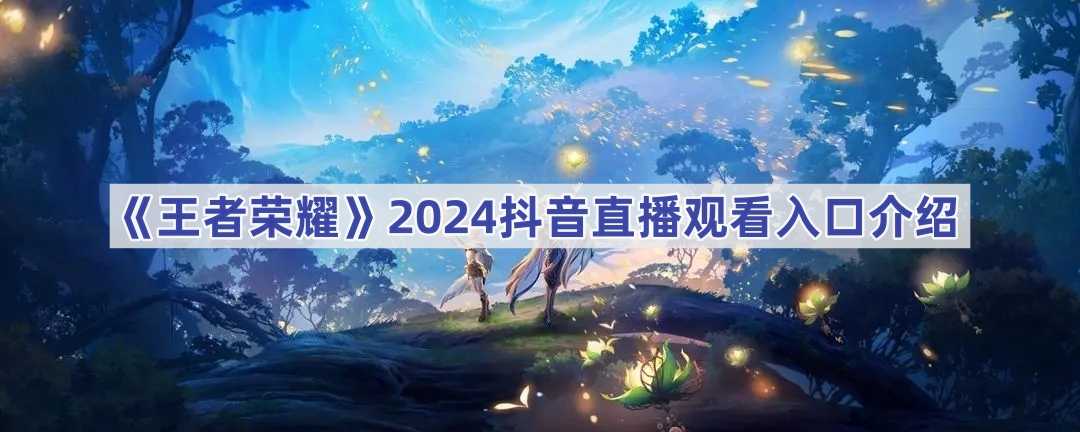 《王者荣耀》2024抖音直播观看入口介绍(王者荣耀2024年返场皮肤)